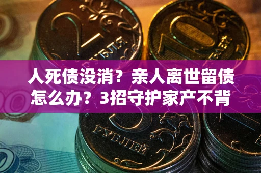 济南人死债没消？亲人离世留债怎么办？3招守护家产不背锅
