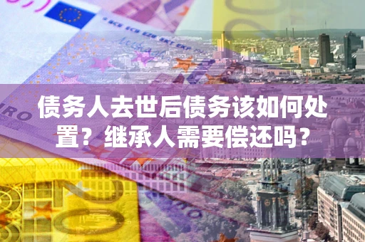 济南债务人去世后债务该如何处置？继承人需要偿还吗？