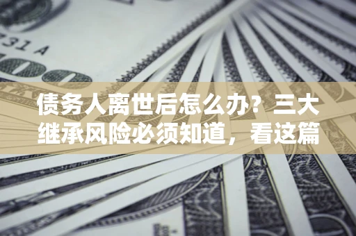 济南债务人离世后怎么办？三大继承风险必须知道，看这篇就够了