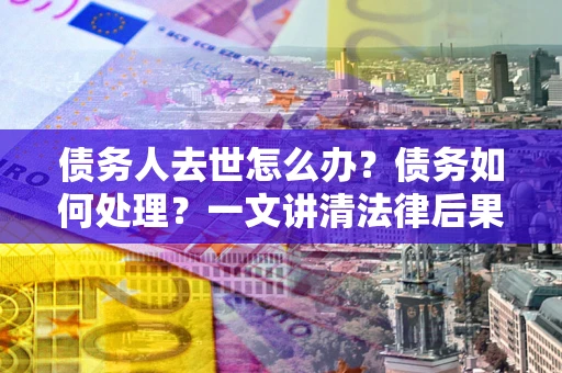 济南债务人去世怎么办？债务如何处理？一文讲清法律后果