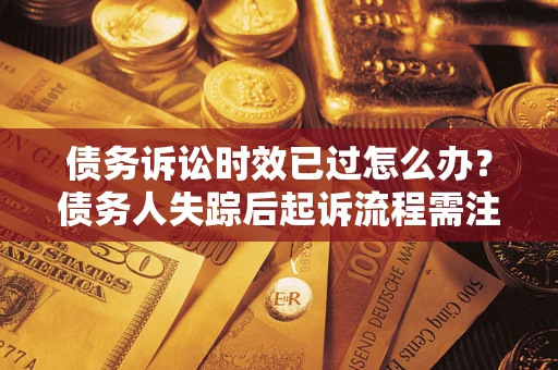 济南债务诉讼时效已过怎么办？债务人失踪后起诉流程需注意什么？