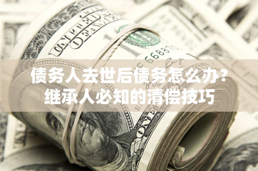 济南债务人去世后债务怎么办？继承人必知的清偿技巧